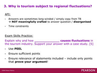 All About History158
3. Why is tourism subject to regional fluctuations?
AFI:
• Answers are sometimes long-winded / simply copy from TB
 NOT meaningfully crafted to answer question / disorganised
• Time constraints
Exam Skills Practice:
Explain why and how _____________ causes fluctuations in
the tourism industry. Support your answer with a case study. [5]
• Use PEEL
• Ensure sufficient points
• Ensure relevance of statements included – include only points
that prove your argument!
 