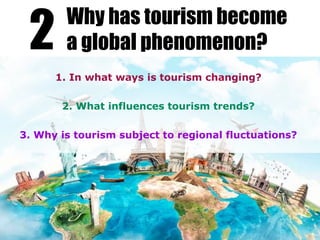 1. In what ways is tourism changing?
2. What influences tourism trends?
3. Why is tourism subject to regional fluctuations?
2 Why has tourism become
a global phenomenon?
 