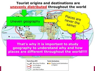 Tourist origins and destinations are
unevenly distributed throughout the world
Uneven geography
That’s why it is important to study
geography to understand why and how
places are different throughout the world!!!!
 