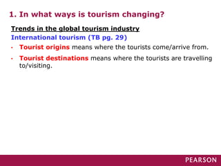 Trends in the global tourism industry
International tourism (TB pg. 29)
1. In what ways is tourism changing?
• Tourist origins means where the tourists come/arrive from.
• Tourist destinations means where the tourists are travelling
to/visiting.
 