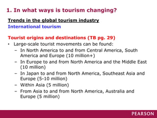 1. In what ways is tourism changing?
Tourist origins and destinations (TB pg. 29)
• Large-scale tourist movements can be found:
– In North America to and from Central America, South
America and Europe (10 million+)
– In Europe to and from North America and the Middle East
(10 million)
– In Japan to and from North America, Southeast Asia and
Europe (5-10 million)
– Within Asia (5 million)
– From Asia to and from North America, Australia and
Europe (5 million)
Trends in the global tourism industry
International tourism
 