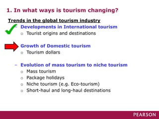 1. In what ways is tourism changing?
Trends in the global tourism industry
– Developments in International tourism
o Tourist origins and destinations
– Growth of Domestic tourism
o Tourism dollars
– Evolution of mass tourism to niche tourism
o Mass tourism
o Package holidays
o Niche tourism (e.g. Eco-tourism)
o Short-haul and long-haul destinations
 