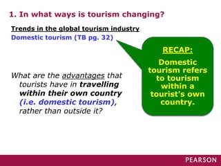 1. In what ways is tourism changing?
Trends in the global tourism industry
Domestic tourism (TB pg. 32)
RECAP:
Domestic
tourism refers
to tourism
within a
tourist’s own
country.
What are the advantages that
tourists have in travelling
within their own country
(i.e. domestic tourism),
rather than outside it?
 