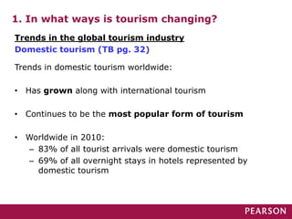 1. In what ways is tourism changing?
Trends in domestic tourism worldwide:
• Has grown along with international tourism
• Continues to be the most popular form of tourism
• Worldwide in 2010:
– 83% of all tourist arrivals were domestic tourism
– 69% of all overnight stays in hotels represented by
domestic tourism
Trends in the global tourism industry
Domestic tourism (TB pg. 32)
 
