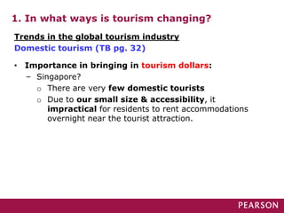 1. In what ways is tourism changing?
• Importance in bringing in tourism dollars:
– Singapore?
o There are very few domestic tourists
o Due to our small size & accessibility, it
impractical for residents to rent accommodations
overnight near the tourist attraction.
Trends in the global tourism industry
Domestic tourism (TB pg. 32)
 