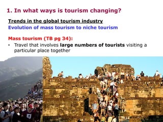 1. In what ways is tourism changing?
Mass tourism (TB pg 34):
• Travel that involves large numbers of tourists visiting a
particular place together
Trends in the global tourism industry
Evolution of mass tourism to niche tourism
 