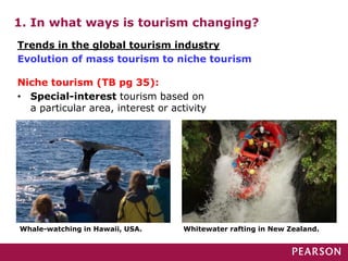 1. In what ways is tourism changing?
Whale-watching in Hawaii, USA. Whitewater rafting in New Zealand.
Trends in the global tourism industry
Evolution of mass tourism to niche tourism
Niche tourism (TB pg 35):
• Special-interest tourism based on
a particular area, interest or activity
 