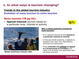 1. In what ways is tourism changing?
Whale-watching in Hawaii, USA.
Trends in the global tourism industry
Evolution of mass tourism to niche tourism
Niche tourism (TB pg 35):
• Special-interest tourism based on
a particular area, interest or activity
Q7)
Why is whale-watching considered
niche tourism?
• It is a special-interest tourism based on
a particular interest or activity.
• In the case whale-watching, it appeals to
travellers who seek ‘new’ destinations,
activities and experiences
• These activities are unlikely to appeal
to a broad group of travellers, but
rather only to those who specifically seek
out these activities.
 