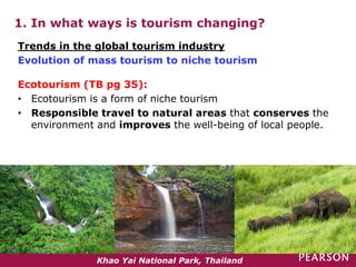 1. In what ways is tourism changing?
Ecotourism (TB pg 35):
• Ecotourism is a form of niche tourism
• Responsible travel to natural areas that conserves the
environment and improves the well-being of local people.
Trends in the global tourism industry
Evolution of mass tourism to niche tourism
Khao Yai National Park, Thailand
 