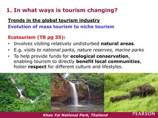 1. In what ways is tourism changing?
Ecotourism (TB pg 35):
• Involves visiting relatively undisturbed natural areas.
• E.g. visits to national parks, nature reserves, marine parks
• To help provide funds for ecological conservation,
enabling tourism to directly benefit local communities,
foster respect for different culture and lifestyles.
Trends in the global tourism industry
Evolution of mass tourism to niche tourism
Khao Yai National Park, Thailand
 