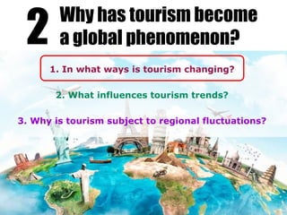 1. In what ways is tourism changing?
2. What influences tourism trends?
3. Why is tourism subject to regional fluctuations?
2 Why has tourism become
a global phenomenon?
 