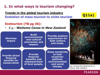 1. In what ways is tourism changing?
Ecotourism (TB pg 36):
• E.g.: Waitomo Caves in New Zealand
A tour group viewing the glowworms in
Waitomo Caves, New Zealand.
Trends in the global tourism industry
Evolution of mass tourism to niche tourism
Minimise
impact
Build
environmental
and cultural
awareness and
respect.
Provide positive
experiences for
both visitors
and hosts.
Provide direct
financial
benefits for
conservation
Provide
financial
benefits and
empowerment
of local people.
Raise sensitivity
to host
countries’
political,
environmental
and social
climate.
Q11a)
 