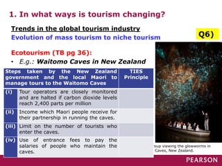 1. In what ways is tourism changing?
Ecotourism (TB pg 36):
• E.g.: Waitomo Caves in New Zealand
A tour group viewing the glowworms in
Waitomo Caves, New Zealand.
Trends in the global tourism industry
Evolution of mass tourism to niche tourism Q6)
Steps taken by the New Zealand
government and the local Maori to
manage tours to the Waitomo Caves
TIES
Principle
(i) Tour operators are closely monitored
and are halted if carbon dioxide levels
reach 2,400 parts per million
(ii) Income which Maori people receive for
their partnership in running the caves.
(iii) Limit on the number of tourists who
enter the caves.
(iv) Use of entrance fees to pay the
salaries of people who maintain the
caves.
 