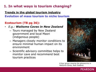 1. In what ways is tourism changing?
Ecotourism (TB pg 36):
• E.g.: Waitomo Caves in New Zealand
– Tours managed by New Zealand
government and local Maori
(indigenous people)
– Managers closely monitor conditions to
ensure minimal human impact on its
environment
– Scientific advisory committee helps to
monitor cave and recommend best
tourism practices
A tour group viewing the glowworms in
Waitomo Caves, New Zealand.
Trends in the global tourism industry
Evolution of mass tourism to niche tourism
 