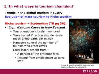 1. In what ways is tourism changing?
Niche tourism – Ecotourism (TB pg 36):
• E.g.: Waitomo Caves in New Zealand
– Tour operations closely monitored
– Tours halted if carbon dioxide levels
reach 2,400 parts per million
– Managers control the number of
tourists who enter caves
– Local Maori benefit from:
• A portion of the entrance fees
• Income from employment as cave
staff
Trends in the global tourism industry
Evolution of mass tourism to niche tourism
A tour group viewing the glowworms in
Waitomo Caves, New Zealand.
 