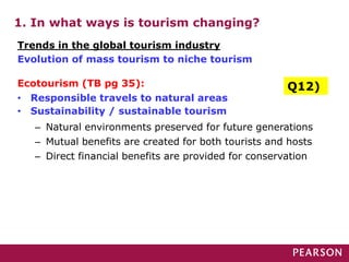 1. In what ways is tourism changing?
Ecotourism (TB pg 35):
• Responsible travels to natural areas
• Sustainability / sustainable tourism
– Natural environments preserved for future generations
– Mutual benefits are created for both tourists and hosts
– Direct financial benefits are provided for conservation
Trends in the global tourism industry
Evolution of mass tourism to niche tourism
Q12)
 