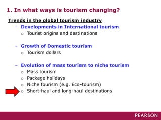 1. In what ways is tourism changing?
Trends in the global tourism industry
– Developments in International tourism
o Tourist origins and destinations
– Growth of Domestic tourism
o Tourism dollars
– Evolution of mass tourism to niche tourism
o Mass tourism
o Package holidays
o Niche tourism (e.g. Eco-tourism)
o Short-haul and long-haul destinations
 