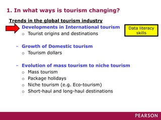 1. In what ways is tourism changing?
Trends in the global tourism industry
– Developments in International tourism
o Tourist origins and destinations
– Growth of Domestic tourism
o Tourism dollars
– Evolution of mass tourism to niche tourism
o Mass tourism
o Package holidays
o Niche tourism (e.g. Eco-tourism)
o Short-haul and long-haul destinations
Data literacy
skills
 
