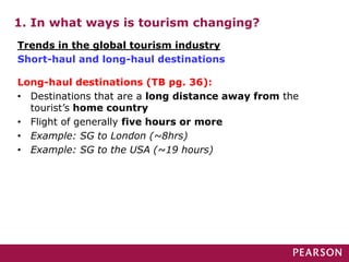 1. In what ways is tourism changing?
Long-haul destinations (TB pg. 36):
• Destinations that are a long distance away from the
tourist’s home country
• Flight of generally five hours or more
• Example: SG to London (~8hrs)
• Example: SG to the USA (~19 hours)
Trends in the global tourism industry
Short-haul and long-haul destinations
 