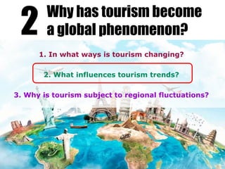 1. In what ways is tourism changing?
2. What influences tourism trends?
3. Why is tourism subject to regional fluctuations?
2 Why has tourism become
a global phenomenon?
 