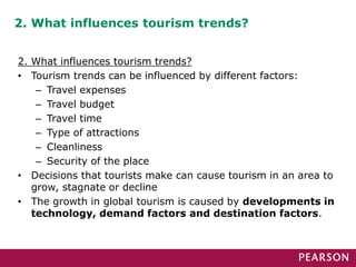 2. What influences tourism trends?
2. What influences tourism trends?
• Tourism trends can be influenced by different factors:
– Travel expenses
– Travel budget
– Travel time
– Type of attractions
– Cleanliness
– Security of the place
• Decisions that tourists make can cause tourism in an area to
grow, stagnate or decline
• The growth in global tourism is caused by developments in
technology, demand factors and destination factors.
 