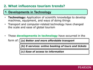 2. What influences tourism trends?
• Technology: Application of scientific knowledge to develop
machines, equipment, and ways of doing things
• Transport and computer-related technology have changed
the scale and ease of global tourism
• These developments in technology have occurred in the
form of: (a) Better and more affordable transport
(b) E-services: online booking of tours and tickets
(c) Ease of access to information
1. Developments in Technology
 