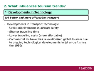 2. What influences tourism trends?
• Developments in Transport Technology:
- Great improvements in aircraft safety
- Shorter travelling time
- Lower travelling costs (more affordable)
- Commercial air travel has revolutionised global tourism due
to ongoing technological developments in jet aircraft since
the 1950s
1. Developments in Technology
(a) Better and more affordable transport
 