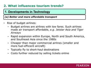 2. What influences tourism trends?
• Rise of budget airlines:
– Budget airlines are airlines with low fares. Such airlines
made air transport affordable, e.g. Jetstar Asia and Tiger
Airways
– Rapid expansion within Europe, North and South America,
and Southeast Asia since the 1980s
– Cheaper than major commercial airlines (smaller and
more fuel-efficient aircraft)
– Typically fly to short-haul destinations
– Costs further reduced by selling tickets online
1. Developments in Technology
(a) Better and more affordable transport
 