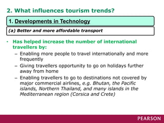 2. What influences tourism trends?
• Has helped increase the number of international
travellers by:
– Enabling more people to travel internationally and more
frequently
– Giving travellers opportunity to go on holidays further
away from home
– Enabling travellers to go to destinations not covered by
major commercial airlines, e.g. Bhutan, the Pacific
islands, Northern Thailand, and many islands in the
Mediterranean region (Corsica and Crete)
1. Developments in Technology
(a) Better and more affordable transport
 