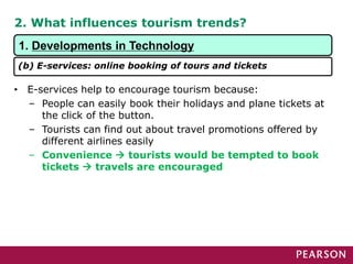 2. What influences tourism trends?
1. Developments in Technology
(b) E-services: online booking of tours and tickets
• E-services help to encourage tourism because:
– People can easily book their holidays and plane tickets at
the click of the button.
– Tourists can find out about travel promotions offered by
different airlines easily
– Convenience  tourists would be tempted to book
tickets  travels are encouraged
 