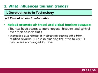 2. What influences tourism trends?
• Helped promote air travel and global tourism because:
○Tourists have access to more options, freedom and control
over their holiday plans
○Increased awareness of interesting destinations from
reading reviews  Ease in planning their trip to visit 
people are encouraged to travel
1. Developments in Technology
(c) Ease of access to information
 