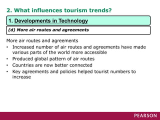 2. What influences tourism trends?
More air routes and agreements
• Increased number of air routes and agreements have made
various parts of the world more accessible
• Produced global pattern of air routes
• Countries are now better connected
• Key agreements and policies helped tourist numbers to
increase
1. Developments in Technology
(d) More air routes and agreements
 