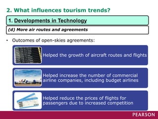2. What influences tourism trends?
• Outcomes of open-skies agreements:
Helped the growth of aircraft routes and flights
Helped increase the number of commercial
airline companies, including budget airlines
Helped reduce the prices of flights for
passengers due to increased competition
1. Developments in Technology
(d) More air routes and agreements
 