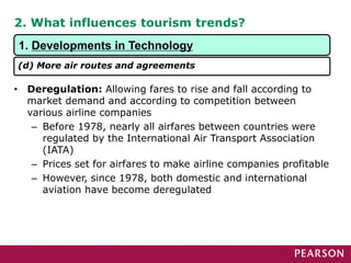 2. What influences tourism trends?
• Deregulation: Allowing fares to rise and fall according to
market demand and according to competition between
various airline companies
– Before 1978, nearly all airfares between countries were
regulated by the International Air Transport Association
(IATA)
– Prices set for airfares to make airline companies profitable
– However, since 1978, both domestic and international
aviation have become deregulated
1. Developments in Technology
(d) More air routes and agreements
 
