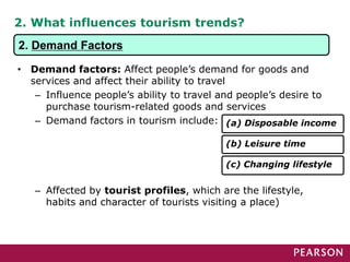 2. What influences tourism trends?
• Demand factors: Affect people’s demand for goods and
services and affect their ability to travel
– Influence people’s ability to travel and people’s desire to
purchase tourism-related goods and services
– Demand factors in tourism include:
– Affected by tourist profiles, which are the lifestyle,
habits and character of tourists visiting a place)
(a) Disposable income
(b) Leisure time
(c) Changing lifestyle
2. Demand Factors
 