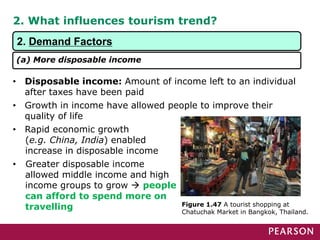 2. What influences tourism trend?
• Disposable income: Amount of income left to an individual
after taxes have been paid
• Growth in income have allowed people to improve their
quality of life
• Rapid economic growth
(e.g. China, India) enabled
increase in disposable income
• Greater disposable income
allowed middle income and high
income groups to grow  people
can afford to spend more on
travelling Figure 1.47 A tourist shopping at
Chatuchak Market in Bangkok, Thailand.
2. Demand Factors
(a) More disposable income
 