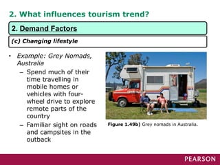 2. What influences tourism trend?
• Example: Grey Nomads,
Australia
– Spend much of their
time travelling in
mobile homes or
vehicles with four-
wheel drive to explore
remote parts of the
country
– Familiar sight on roads
and campsites in the
outback
Figure 1.49b) Grey nomads in Australia.
2. Demand Factors
(c) Changing lifestyle
 