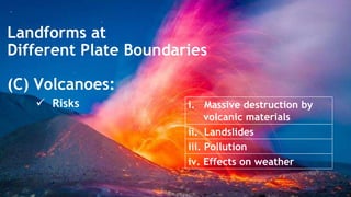 Landforms at
Different Plate Boundaries
(C) Volcanoes:
 Risks i. Massive destruction by
volcanic materials
ii. Landslides
iii. Pollution
iv. Effects on weather
 