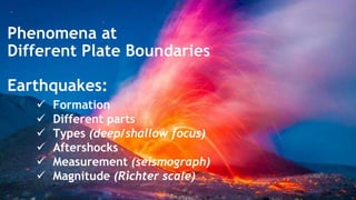 Phenomena at
Different Plate Boundaries
Earthquakes:
 Formation
 Different parts
 Types (deep/shallow focus)
 Aftershocks
 Measurement (seismograph)
 Magnitude (Richter scale)
 