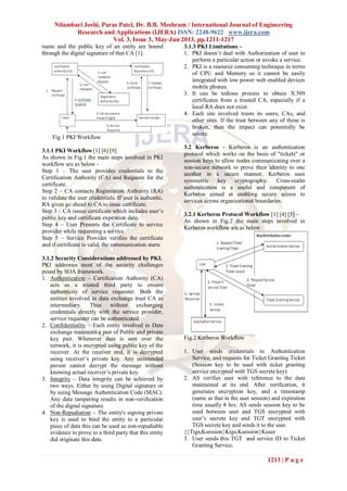 Nilambari Joshi, Paras Patel, Dr. B.B. Meshram / International Journal of Engineering
Research and Applications (IJERA) ISSN: 2248-9622 www.ijera.com
Vol. 3, Issue 3, May-Jun 2013, pp.1211-1217
1213 | P a g e
name and the public key of an entity are bound
through the digital signature of that CA [1].
Fig.1 PKI Workflow
3.1.1 PKI Workflow [1] [6] [9]
As shown in Fig.1 the main steps involved in PKI
workflow are as below -
Step 1 – The user provides credentials to the
Certification Authority (CA) and Requests for the
certificate.
Step 2 – CA contacts Registration Authority (RA)
to validate the user credentials. If user is authentic,
RA gives go ahead to CA to issue certificate.
Step 3 – CA issues certificate which includes user’s
public key and certificate expiration date.
Step 4 – User Presents the Certificate to service
provider while requesting a service
Step 5 – Service Provider verifies the certificate
and if certificate is valid, the communication starts
3.1.2 Security Considerations addressed by PKI.
PKI addresses most of the security challenges
posed by SOA framework.
1. Authentication – Certification Authority (CA)
acts as a trusted third party to ensure
authenticity of service requester. Both the
entities involved in data exchange trust CA as
intermediary. Thus without exchanging
credentials directly with the service provider,
service requester can be authenticated.
2. Confidentiality – Each entity involved in Data
exchange maintains a pair of Public and private
key pair. Whenever data is sent over the
network, it is encrypted using public key of the
receiver. At the receiver end, it is decrypted
using receiver’s private key. Any unintended
person cannot decrypt the message without
knowing actual receiver’s private key.
3. Integrity – Data integrity can be achieved by
two ways. Either by using Digital signature or
by using Message Authentication Code (MAC).
Any data tampering results in non-verification
of the digital signature.
4. Non-Repudiation – The entity's signing private
key is used to bind the entity to a particular
piece of data this can be used as non-repudiable
evidence to prove to a third party that this entity
did originate this data.
3.1.3 PKI Limitations –
1. PKI doesn’t deal with Authorization of user to
perform a particular action or invoke a service.
2. PKI is a resource consuming technique in terms
of CPU and Memory so it cannot be easily
integrated with low power web enabled devices
mobile phones.
3. It can be tedious process to obtain X.509
certificates from a trusted CA, especially if a
local RA does not exist.
4. Each site involved trusts its users, CAs, and
other sites. If the trust between any of these is
broken, then the impact can potentially be
severe.
3.2 Kerberos - Kerberos is an authentication
protocol which works on the basis of "tickets" or
session keys to allow nodes communicating over a
non-secure network to prove their identity to one
another in a secure manner. Kerberos uses
symmetric key cryptography. Cross-realm
authentication is a useful and component of
Kerberos aimed at enabling secure access to
services across organizational boundaries.
3.2.1 Kerberos Protocol Workflow [1] [4] [5] –
As shown in Fig.2 the main steps involved in
Kerberos workflow are as below
Fig.2 Kerberos Workflow
1. User sends credentials to Authentication
Service, and requests for Ticket Granting Ticket
(Session key to be used with ticket granting
service encrypted with TGS secrete key).
2. AS verifies user with reference to the data
maintained at its end. After verification, it
generates encryption key, and a timestamp
(same as that in the user session) and expiration
time usually 8 hrs. AS sends session key to be
used between user and TGS encrypted with
user’s secrete key and TGT encrypted with
TGS secrete key and sends it to the user.
{{Ttgs,Ksession}Ktgs,Ksession}Kuser
3. User sends this TGT and service ID to Ticket
Granting Service.
 