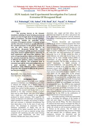 U.C Paltasingh, S.K. Sahoo, P.R. Dash, K.C. Nayak, S. Potnuru / International Journal of
Engineering Research and Applications (IJERA) ISSN: 2248-9622
www.ijera.com Vol. 3, Issue 4, Jul-Aug 2013, pp.1265-1271
1265 | P a g e
FEM Analysis And Experimental Investigation For Lateral
Extrusion Of Hexagonal Head
U.C Paltasingh1
, S.K. Sahoo2
, P.R. Dash3
, K.C. Nayak2
, S. Potnuru2
1
(Department of Mechanical Engg., Padmanava College of Engg. Rourkela, Odisha, India
2
(Department of Mechanical Engg., NIT Rourkela,Odisha, India
3
(Department of Mechanical Engg., VSUT Burla,Odisha, India
ABSTRACT
The growing interest in the dynamic
simulation modeling of metal forming processes in
recent years has brought about the development of
different techniques. The finite element technique
is eminently suitable for analyzing lateral
extrusion of hexagonal sections. Variations in load
and flow direction of metal are greatly affected by
the extruded geometry in this process. Keeping in
view the above factors as an objective, an
experimental die-punch set-up for lateral
extrusion is designed and the process is simulated
using finite element method both for estimation of
load requirement and metal flow patterns. The
series of experiments have been carried out to find
the extrusion load and the direction of metal flow
at different die geometry, taking commercial lead
as the billet material. The predictions both in
extrusion load and the deformed configuration are
in good agreement with the experiment
qualitatively under different geometry conditions.
Progressive flow of metal at different die geometry
has been investigated.
Keywords – Flow stress, Friction factor, Forming
load, Metal flow, Strain-effective
I. INTRODUCTION
Lateral extrusion is a bulk metal forming
operation in which the cross-sectional area of a billet
is reduced and changed into a desired shape by
forcing it through a die. It offers a product with a
central boss section having complete or segmented
protrusions. The research work in this field is not as
plentiful as for other extrusion process. Complex
parts such as collar ﬂanges, spur gear forms, splines
with a shaft are a few examples of the products
produced by lateral extrusion. With regard to the
variety of materials to be deformed, corresponding to
higher demands for strength, and resistant to fatigue,
heat and corrosion a continued diversiﬁcation has
been taken place so far, by the users of such work
pieces. The advantages in conjunction with the
numerous possibilities of shapes that can be
manufactured by lateral extrusion have led to the
increase in use of it such as material savings when
compared with machining and other metal forming
processes, good dimensional, and form error
tolerance. Besides steel, heavy alloys such as
aluminum, zinc, copper and their alloys, may be
deformed and shaped by the above said process due
to the advantages in conjunction with the numerous
possibilities in material savings and good dimensional
accuracy.
Recently theoretical and experimental
studies on the process of lateral extrusion have been
done by different researchers [1-5]. Early studies on
lateral extrusion were carried out by Parsons et al. [6]
under the name of “injection upsetting”. Balendra and
Hijazi [7-8] have studied effect of process parameters
on metal ﬂow and load requirement for complete
protrusion. Lee et al. [9] also studied the effect of
punch diameter, die radius and friction factor on the
forming load by finite element method (FEM) on
combination of side extrusion and forward or
backward extrusion. The ﬁrst study, according to the
authors’ knowledge, on lateral extrusion of
segmented protrusions, such as splines, has been
presented by Plancak et al. [10]. Balendra [11, 12]
presented several works to deﬁne the range of the
process, die ﬁlling and its limitation due to ﬂaws. The
major process parameters of lateral extrusion of the
solid billets are the aspect ratio of the primary
deforming zone, the corner radius and the ratio of the
stroke [13]. Mizuno et al. [14] used the simple ideal
deformation method to approximate the forming load
and the punch pressure. He also conducted a series of
experiments to obtain the strain history, and thereby,
he estimated the stress. The FEM was also employed
to simulate the lateral extrusion of solid billets for
diﬀerent geometries by several researchers [15, 16].
Lee et al. [17] and, Choi and Hwang [18] studied the
eﬀect of punch diameter and the friction factor on the
forming load by the FEM on the combination of
lateral and forward or backward extrusion.
This paper presents a FEM and experimental
study to investigate the inﬂuence of the number of
sides and same shapes of different dimensions on
forming load and die ﬁlling. The three dimensional
FE analyses has been used to investigate the effect of
some important geometrical parameters such as billet
height, die volume as well as process condition such
as friction on the process. The FE results are
compared with experimental data in terms of forming
load and material flow in different regions. The
comparison between the theoretical and the
experimental results show good agreement. The
 