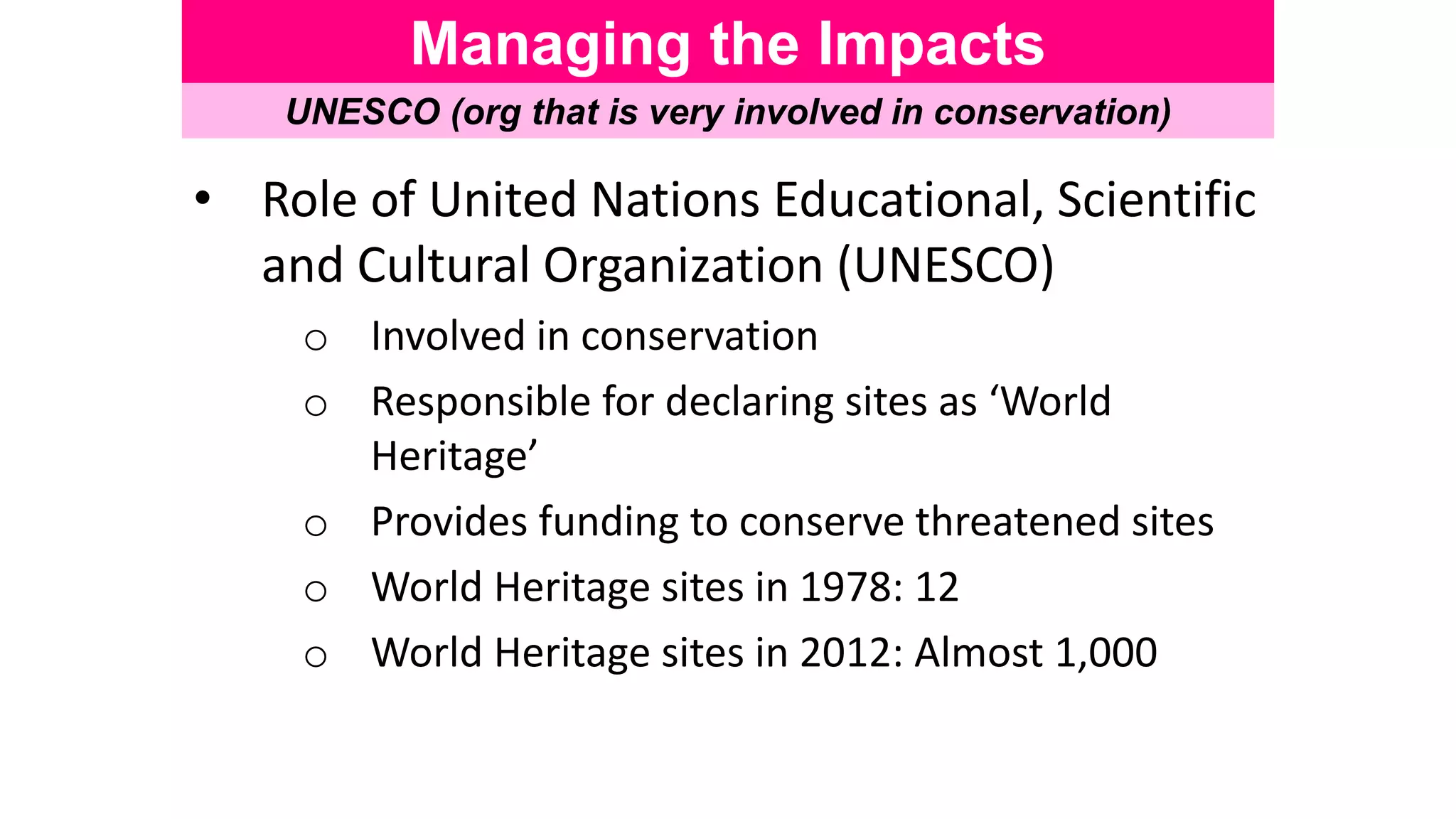 Managing the Impacts
UNESCO (org that is very involved in conservation)
• Role of United Nations Educational, Scientific
and Cultural Organization (UNESCO)
o Involved in conservation
o Responsible for declaring sites as ‘World
Heritage’
o Provides funding to conserve threatened sites
o World Heritage sites in 1978: 12
o World Heritage sites in 2012: Almost 1,000
 