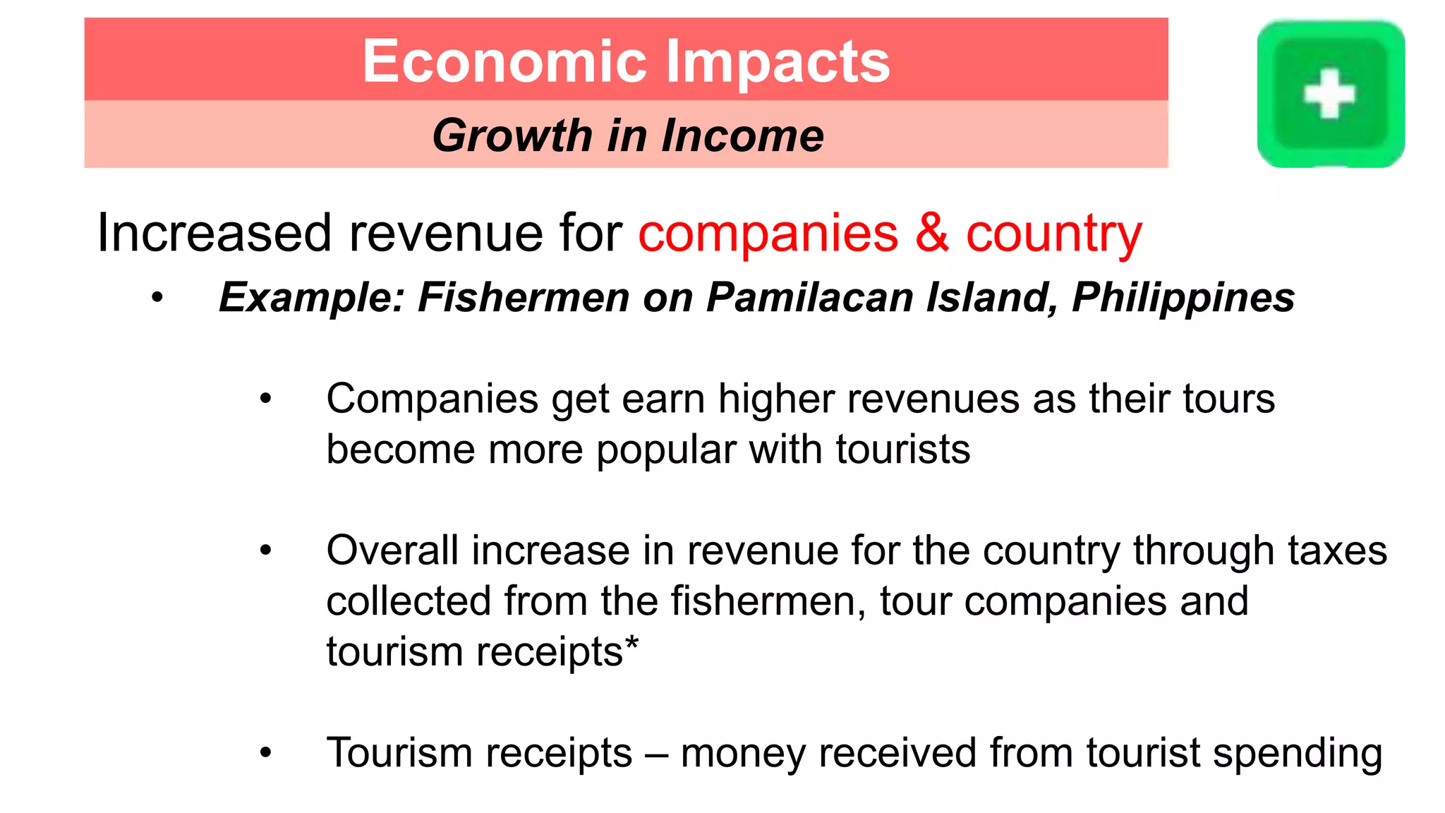 Increased revenue for companies & country
• Example: Fishermen on Pamilacan Island, Philippines
• Companies get earn higher revenues as their tours
become more popular with tourists
• Overall increase in revenue for the country through taxes
collected from the fishermen, tour companies and
tourism receipts*
• Tourism receipts – money received from tourist spending
Economic Impacts
Growth in Income
 
