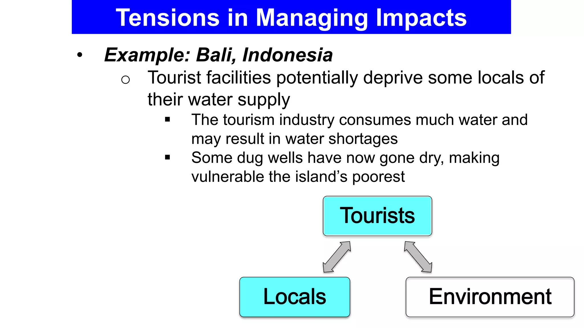 Tensions in Managing Impacts
• Example: Bali, Indonesia
o Tourist facilities potentially deprive some locals of
their water supply
 The tourism industry consumes much water and
may result in water shortages
 Some dug wells have now gone dry, making
vulnerable the island’s poorest
 