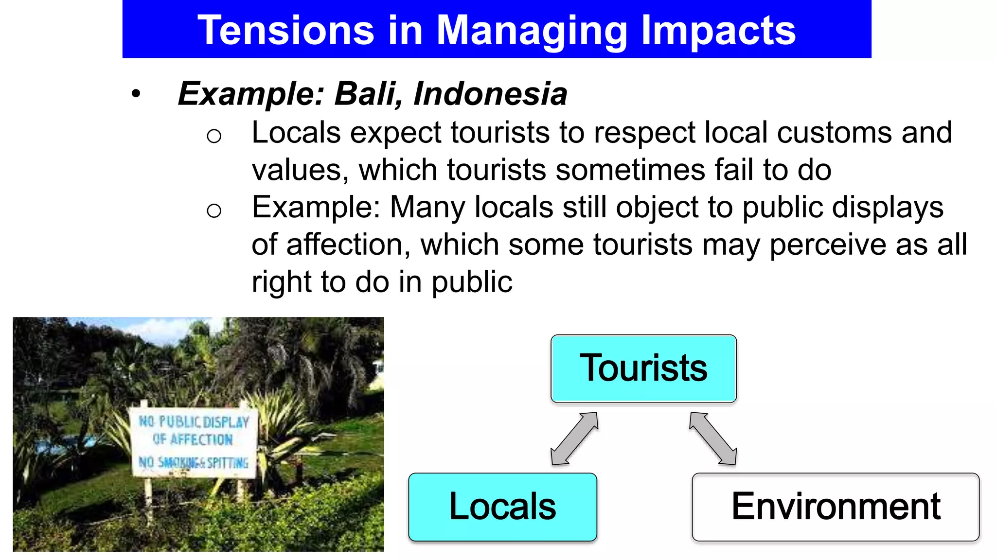 Tensions in Managing Impacts
• Example: Bali, Indonesia
o Locals expect tourists to respect local customs and
values, which tourists sometimes fail to do
o Example: Many locals still object to public displays
of affection, which some tourists may perceive as all
right to do in public
 