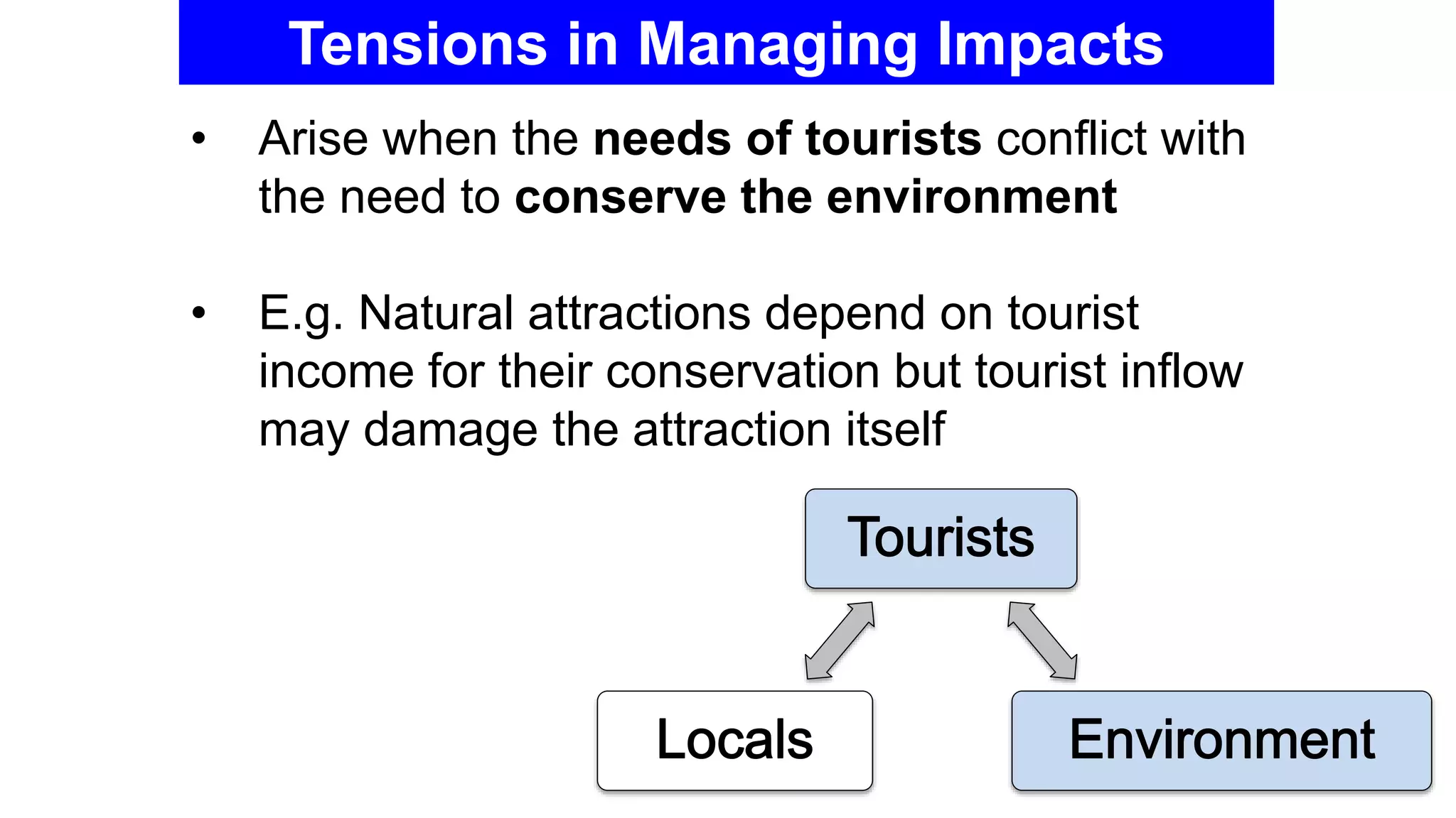 Tensions in Managing Impacts
• Arise when the needs of tourists conflict with
the need to conserve the environment
• E.g. Natural attractions depend on tourist
income for their conservation but tourist inflow
may damage the attraction itself
 