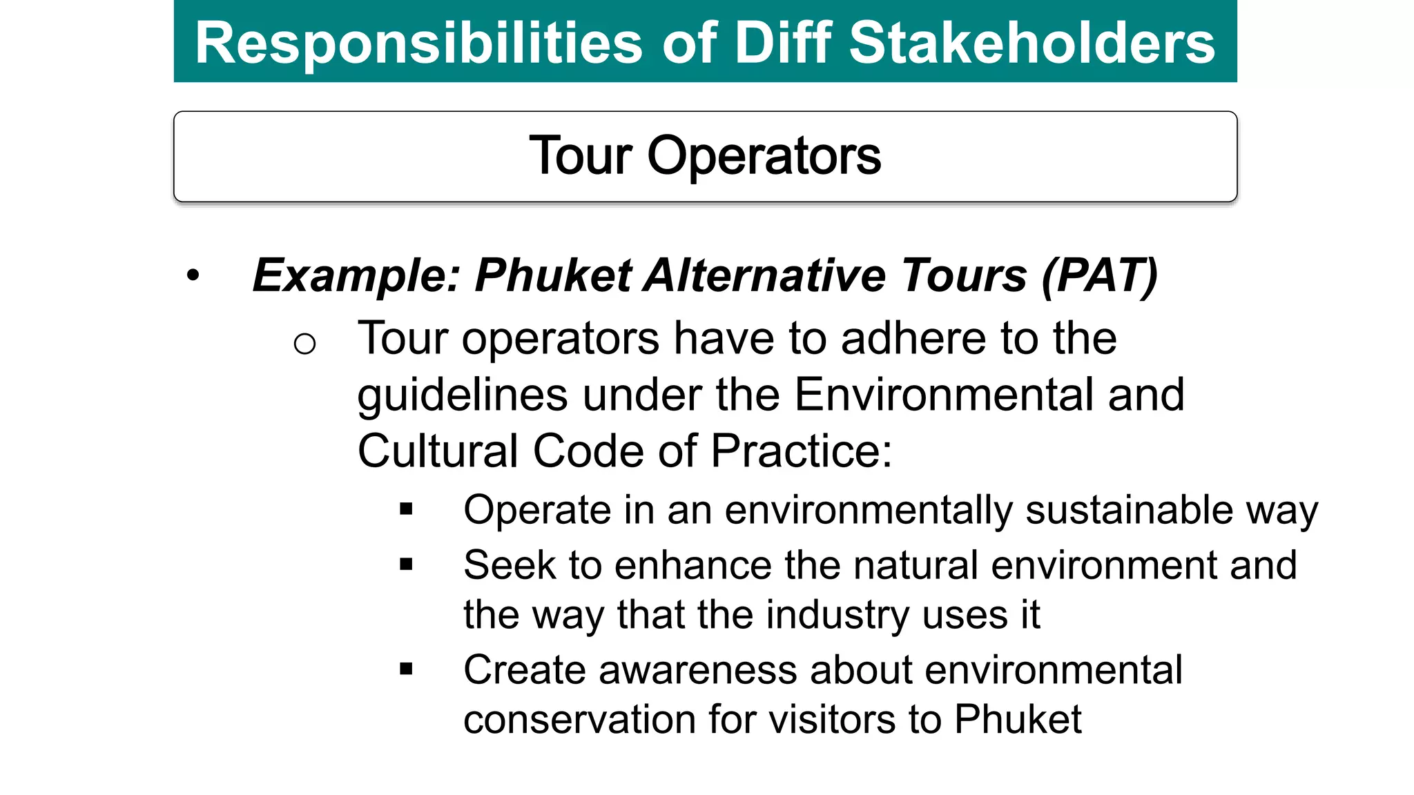 Responsibilities of Diff Stakeholders
• Example: Phuket Alternative Tours (PAT)
o Tour operators have to adhere to the
guidelines under the Environmental and
Cultural Code of Practice:
 Operate in an environmentally sustainable way
 Seek to enhance the natural environment and
the way that the industry uses it
 Create awareness about environmental
conservation for visitors to Phuket
 