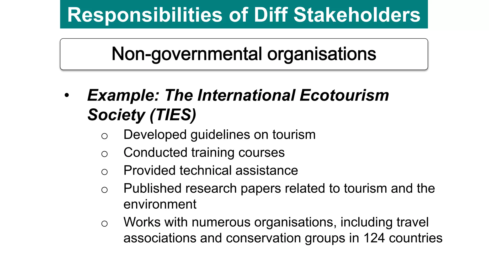 Responsibilities of Diff Stakeholders
• Example: The International Ecotourism
Society (TIES)
o Developed guidelines on tourism
o Conducted training courses
o Provided technical assistance
o Published research papers related to tourism and the
environment
o Works with numerous organisations, including travel
associations and conservation groups in 124 countries
 