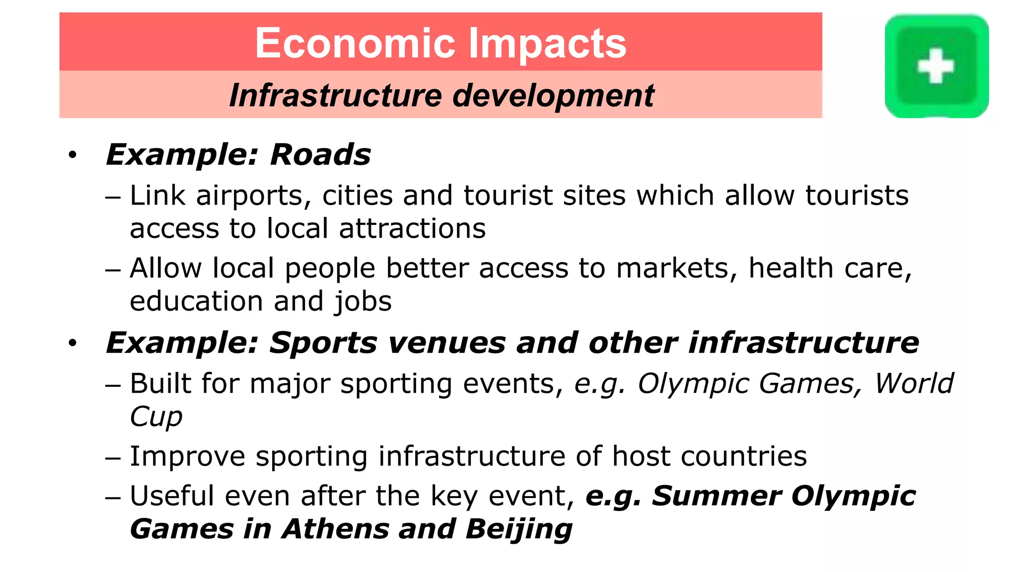 Economic Impacts
Infrastructure development
• Example: Roads
– Link airports, cities and tourist sites which allow tourists
access to local attractions
– Allow local people better access to markets, health care,
education and jobs
• Example: Sports venues and other infrastructure
– Built for major sporting events, e.g. Olympic Games, World
Cup
– Improve sporting infrastructure of host countries
– Useful even after the key event, e.g. Summer Olympic
Games in Athens and Beijing
 