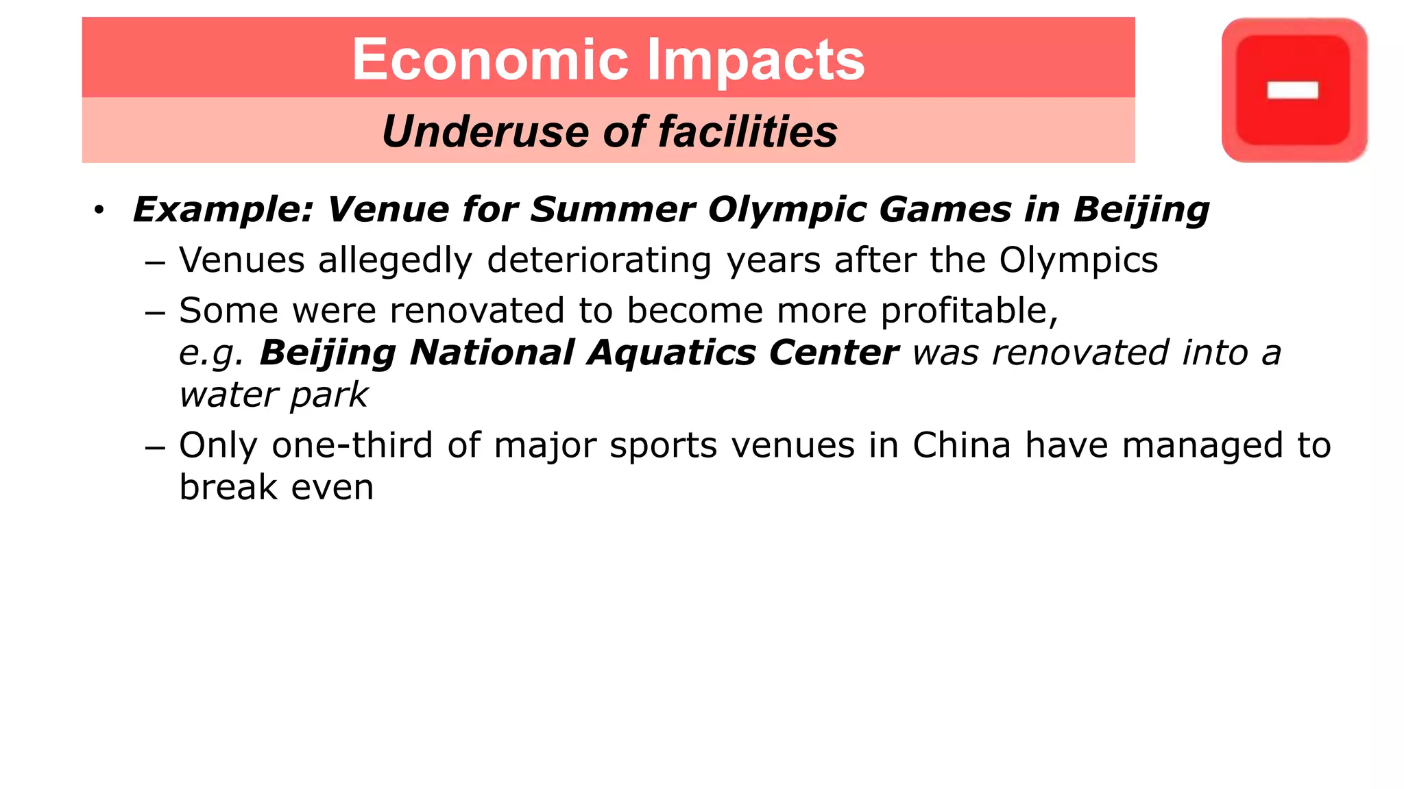 • Example: Venue for Summer Olympic Games in Beijing
– Venues allegedly deteriorating years after the Olympics
– Some were renovated to become more profitable,
e.g. Beijing National Aquatics Center was renovated into a
water park
– Only one-third of major sports venues in China have managed to
break even
Economic Impacts
Underuse of facilities
 